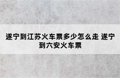 遂宁到江苏火车票多少怎么走 遂宁到六安火车票